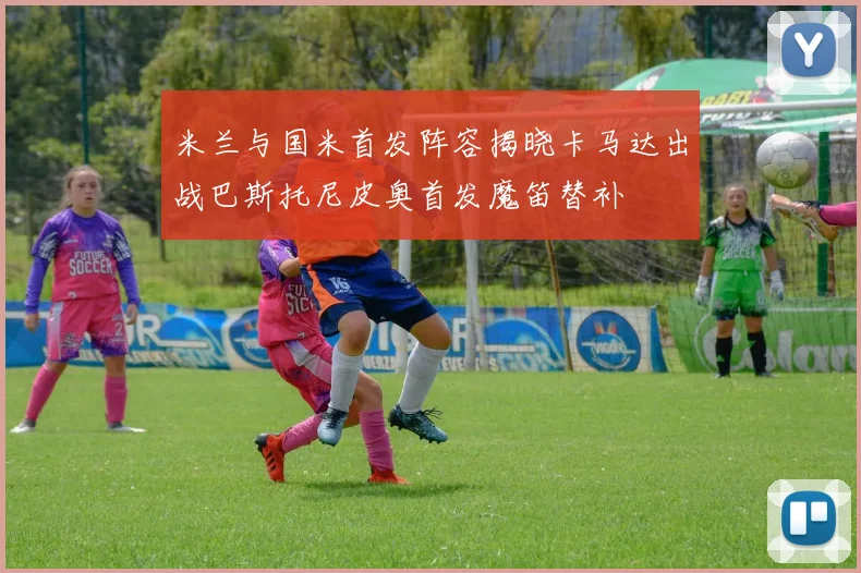米兰与国米首发阵容揭晓卡马达出战巴斯托尼皮奥首发魔笛替补