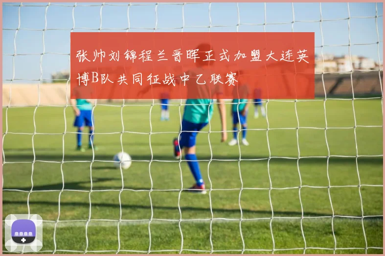 张帅刘锦程兰晋晖正式加盟大连英博B队共同征战中乙联赛