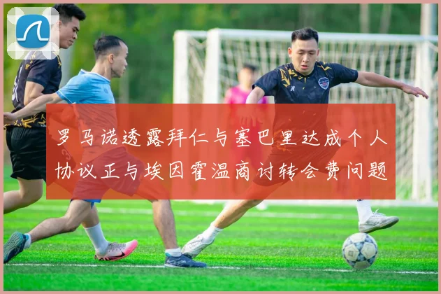 罗马诺透露拜仁与塞巴里达成个人协议正与埃因霍温商讨转会费问题