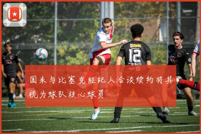 国米与比塞克经纪人洽谈续约将其视为球队核心球员