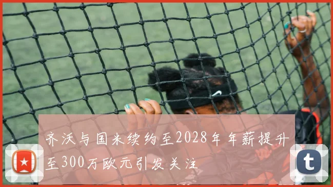 齐沃与国米续约至2028年年薪提升至300万欧元引发关注