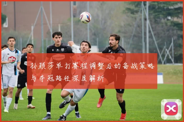 孙颖莎单打赛程调整后的备战策略与夺冠路径深度解析
