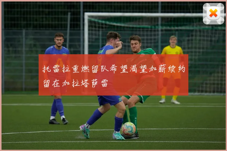 托雷拉重燃留队希望渴望加薪续约留在加拉塔萨雷