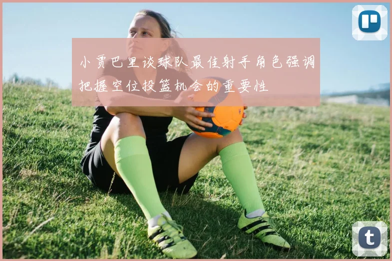 小贾巴里谈球队最佳射手角色强调把握空位投篮机会的重要性