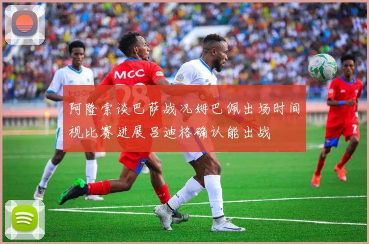 阿隆索谈巴萨战况姆巴佩出场时间视比赛进展吕迪格确认能出战