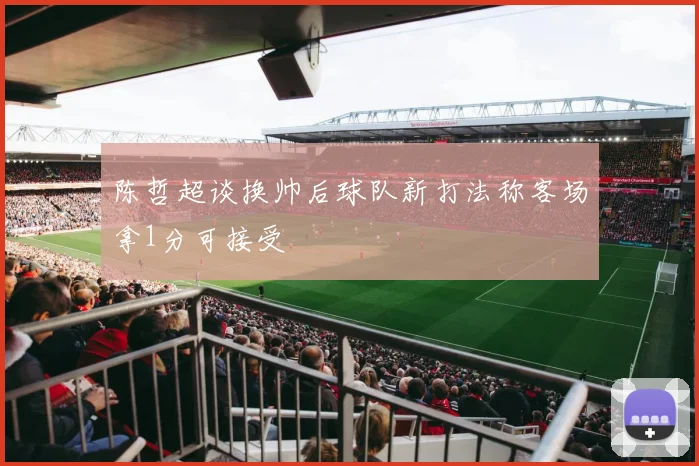 陈哲超谈换帅后球队新打法称客场拿1分可接受