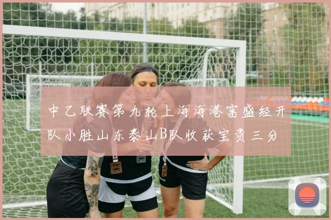 中乙联赛第九轮上海海港富盛经开队小胜山东泰山B队收获宝贵三分
