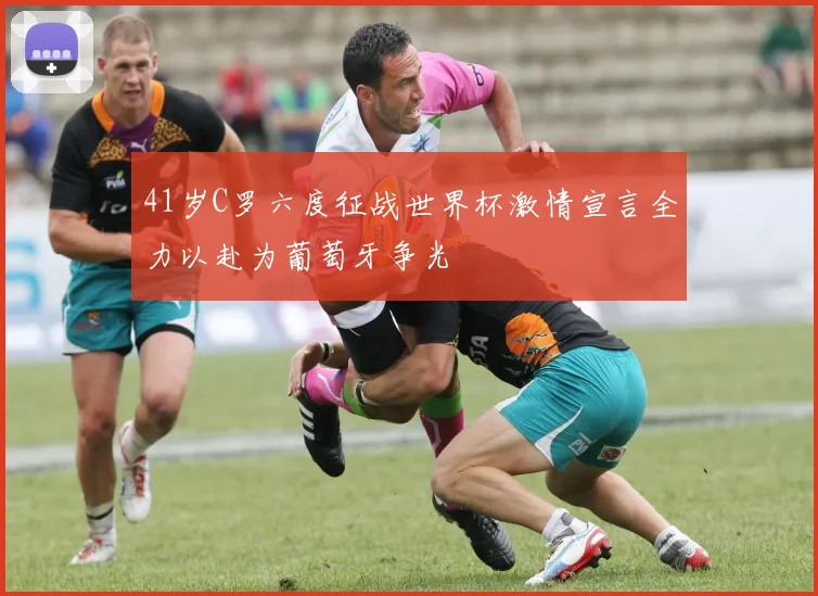 41岁C罗六度征战世界杯激情宣言全力以赴为葡萄牙争光