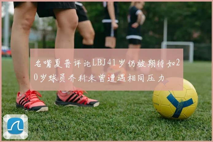 名嘴夏普评论LBJ41岁仍被期待如20岁球员乔科未曾遭遇相同压力