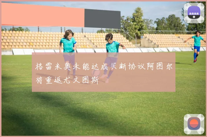 格雷米奥未能达成买断协议阿图尔将重返尤文图斯