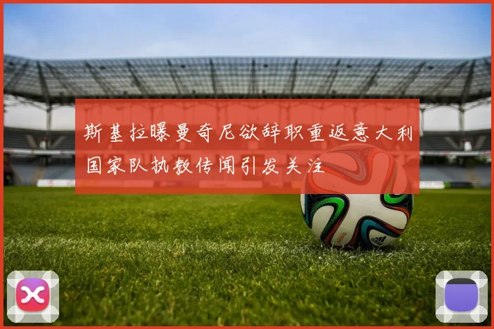 斯基拉曝曼奇尼欲辞职重返意大利国家队执教传闻引发关注