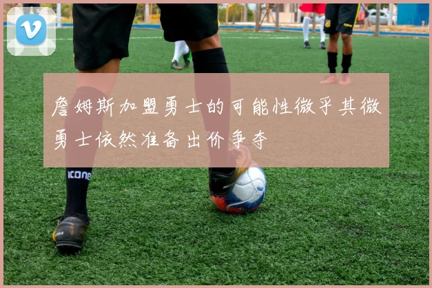 詹姆斯加盟勇士的可能性微乎其微勇士依然准备出价争夺