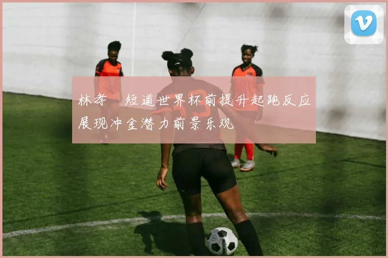 林孝埈短道世界杯前提升起跑反应展现冲金潜力前景乐观
