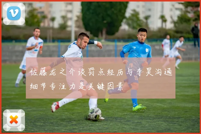 佐藤龙之介谈罚点经历与李昊沟通细节专注力是关键因素