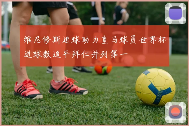 维尼修斯进球助力皇马球员世界杯进球数追平拜仁并列第一