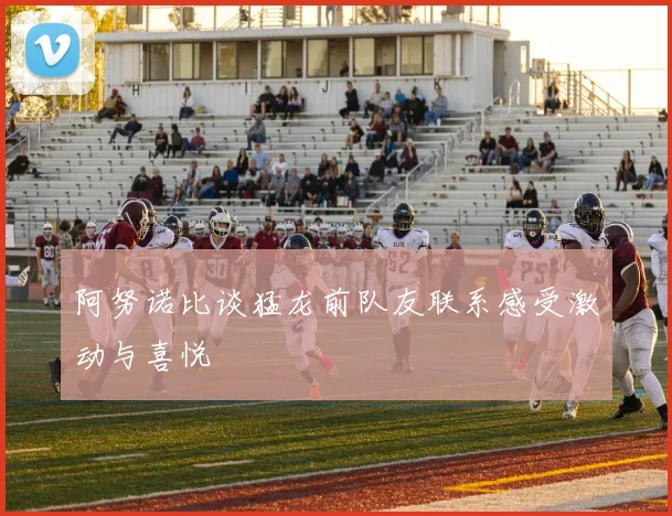 阿努诺比谈猛龙前队友联系感受激动与喜悦