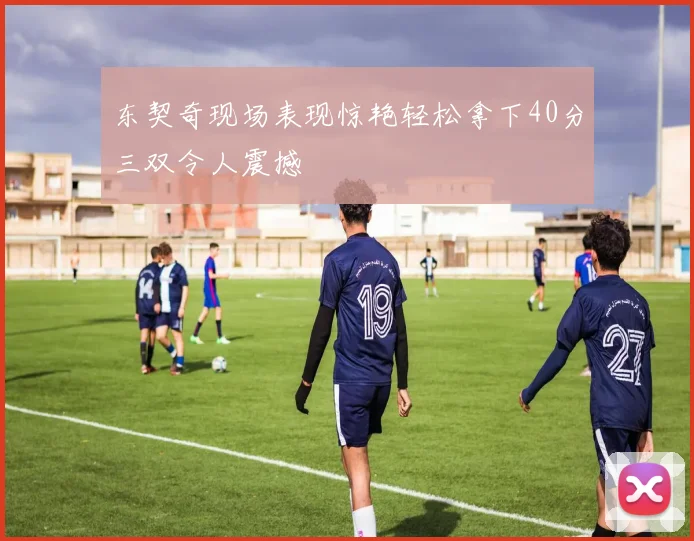 东契奇现场表现惊艳轻松拿下40分三双令人震撼