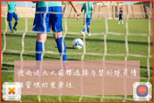 德尚谈九大前锋选择与替补球员情绪管理的重要性