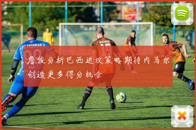 詹俊分析巴西进攻策略期待内马尔创造更多得分机会