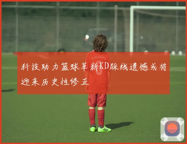 科技助力篮球革新KD踩线遗憾或将迎来历史性修正