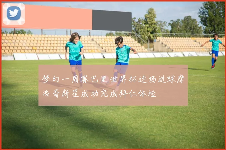 梦幻一周赛巴里世界杯连场进球摩洛哥新星成功完成拜仁体检