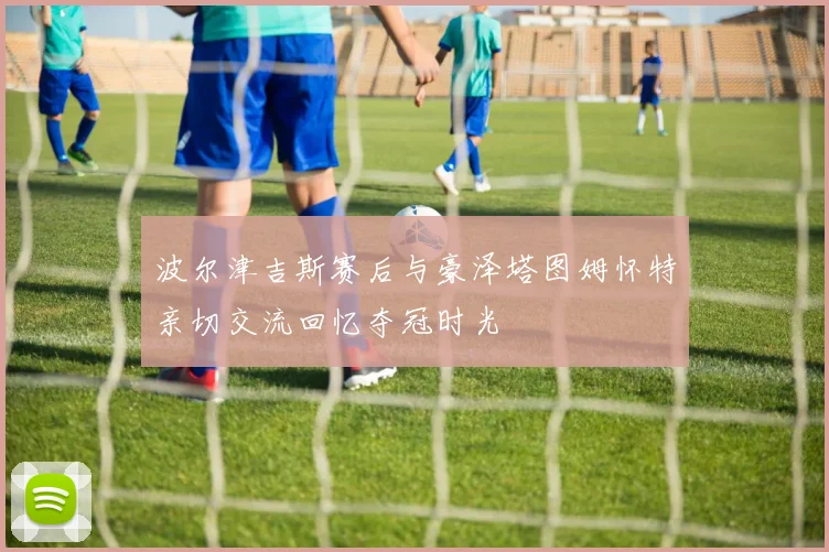波尔津吉斯赛后与豪泽塔图姆怀特亲切交流回忆夺冠时光