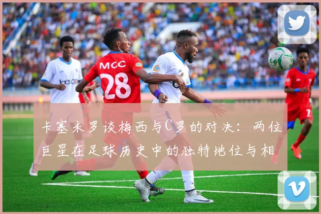 卡塞米罗谈梅西与C罗的对决：两位巨星在足球历史中的独特地位与相互激励