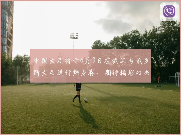 中国女足将于6月3日在武汉与俄罗斯女足进行热身赛，期待精彩对决