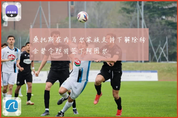 桑托斯在内马尔家族支持下解除转会禁令即将签下阿图尔
