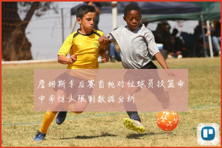 詹姆斯季后赛首轮对位球员投篮命中率惊人限制数据分析