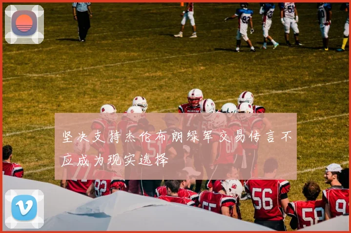坚决支持杰伦布朗绿军交易传言不应成为现实选择