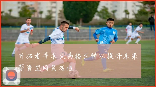 开拓者寻求交易格兰特以提升未来薪资空间灵活性