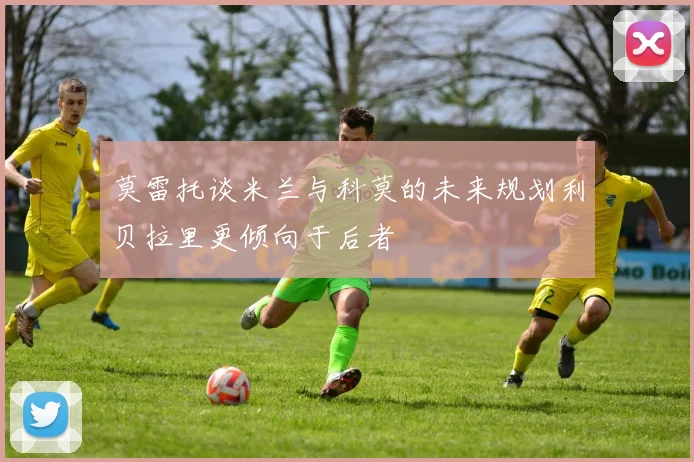 莫雷托谈米兰与科莫的未来规划利贝拉里更倾向于后者