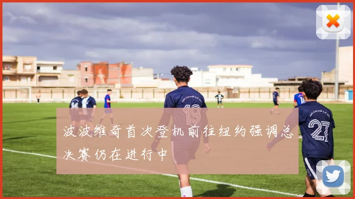 波波维奇首次登机前往纽约强调总决赛仍在进行中