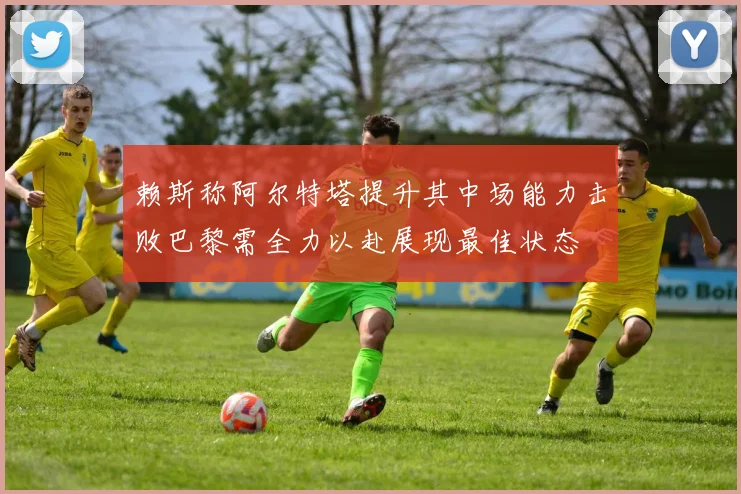 赖斯称阿尔特塔提升其中场能力击败巴黎需全力以赴展现最佳状态
