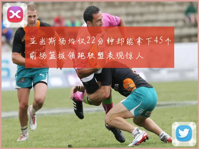 亚当斯场均仅22分钟却能拿下45个前场篮板领跑联盟表现惊人