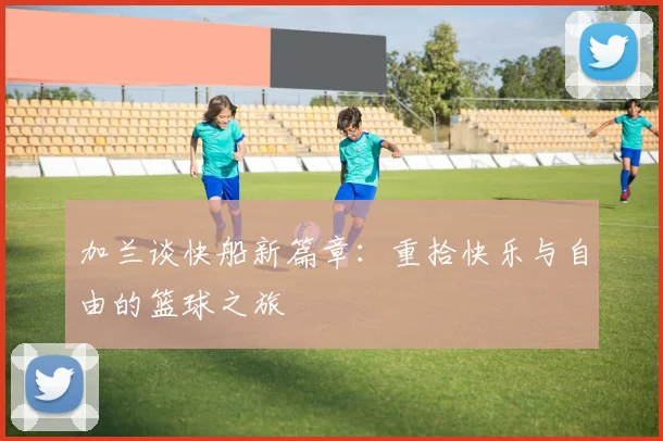 加兰谈快船新篇章：重拾快乐与自由的篮球之旅