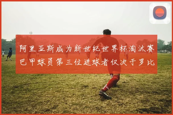 阿里亚斯成为新世纪世界杯淘汰赛巴甲球员第三位进球者仅次于罗比尼奥