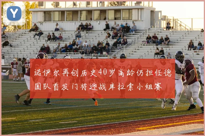 诺伊尔再创历史40岁高龄仍担任德国队首发门将迎战库拉索小组赛