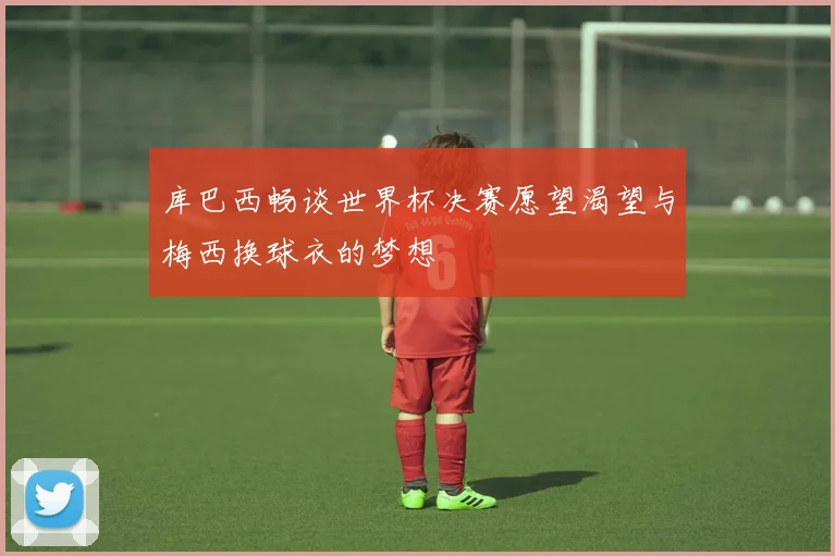 库巴西畅谈世界杯决赛愿望渴望与梅西换球衣的梦想