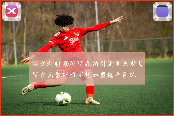 沃尔科特期待阿森纳引进罗杰斯与阿尔瓦雷斯谁不想加盟枪手团队