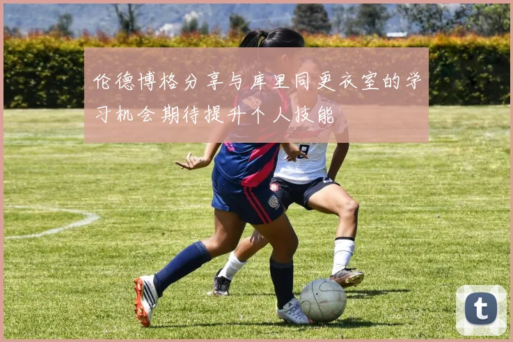 伦德博格分享与库里同更衣室的学习机会期待提升个人技能